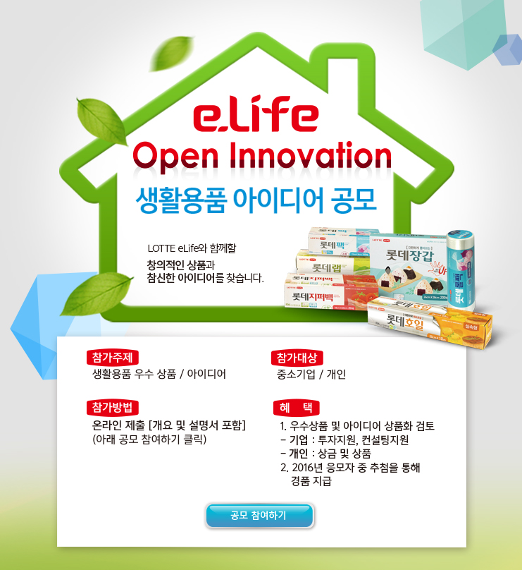 e.Life Open Innovation 상품.아이디어 공모 LOTTE eLife와 함께할

                                창의적인 상품과 참신한 아이디어를 찾습니다. 참가주제 생활용품 우수 상품/아이디어 참가대상 중소기업/개인 참가방법 온라인제출

                                [개요 및 설명서 포함] (아래 공모 참여하기 클릭) 혜 택 1.기업 : 투자지원, 컨설팅 지원

                                2.개인 : 상금 및 상품 3. 우수 상품 및 아이디어 상품화 검토